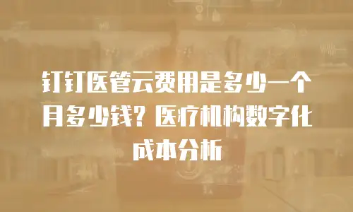 钉钉医管云费用是多少一个月多少钱？医疗机构数字化成本分析