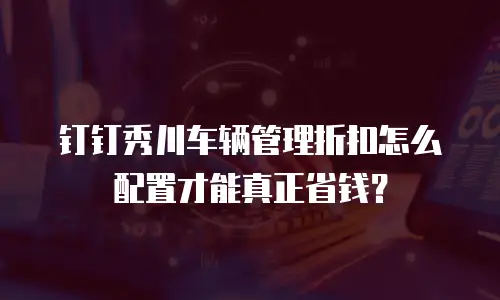 钉钉秀川车辆管理折扣怎么配置才能真正省钱？