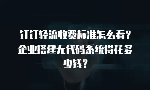 钉钉轻流收费标准怎么看？企业搭建无代码系统得花多少钱？