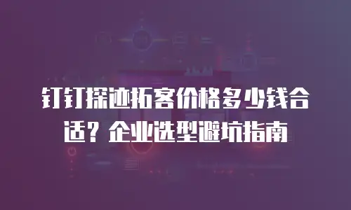 钉钉探迹拓客价格多少钱合适？企业选型避坑指南