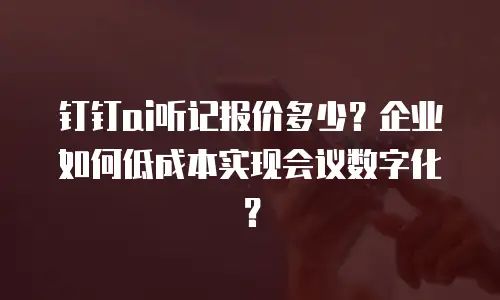 钉钉ai听记报价多少？企业如何低成本实现会议数字化？