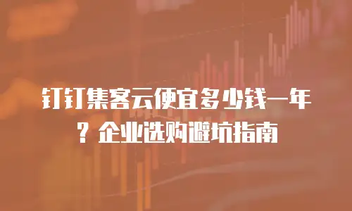 钉钉集客云便宜多少钱一年？企业选购避坑指南