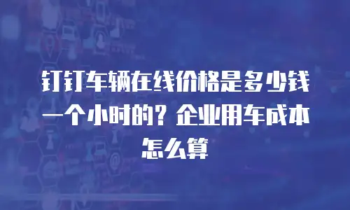 钉钉车辆在线价格是多少钱一个小时的？企业用车成本怎么算