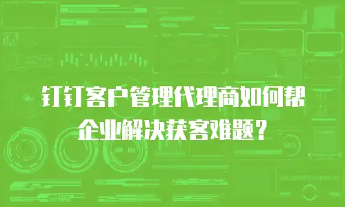 钉钉客户管理代理商如何帮企业解决获客难题？
