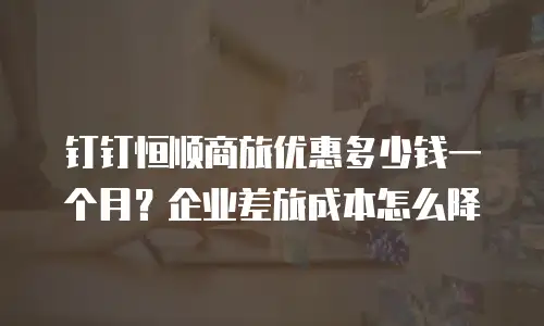 钉钉恒顺商旅优惠多少钱一个月？企业差旅成本怎么降