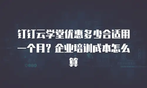 钉钉云学堂优惠多少合适用一个月？企业培训成本怎么算