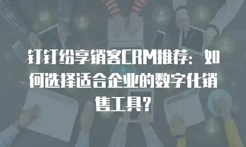 钉钉纷享销客CRM推荐：如何选择适合企业的数字化销售工具？