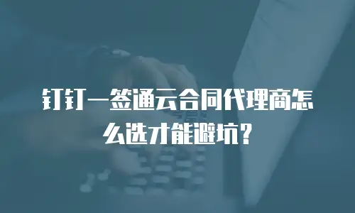 钉钉一签通云合同代理商怎么选才能避坑？