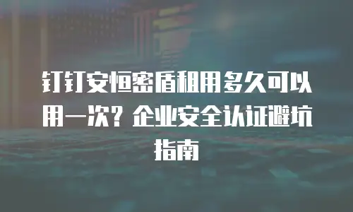 钉钉安恒密盾租用多久可以用一次？企业安全认证避坑指南