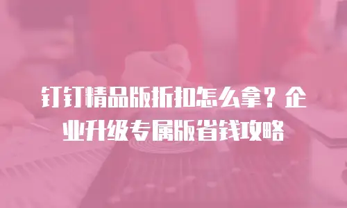 钉钉精品版折扣怎么拿？企业升级专属版省钱攻略