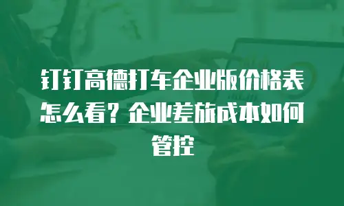 钉钉高德打车企业版价格表怎么看？企业差旅成本如何管控