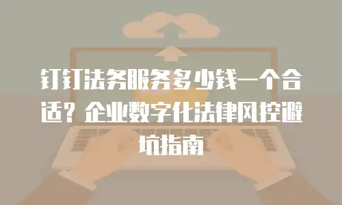 钉钉法务服务多少钱一个合适？企业数字化法律风控避坑指南