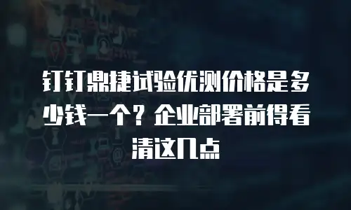 钉钉鼎捷试验优测价格是多少钱一个？企业部署前得看清这几点