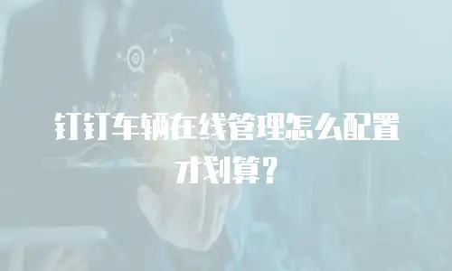 钉钉车辆在线管理怎么配置才划算？