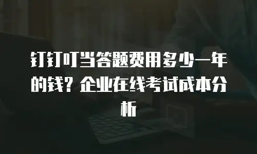 钉钉叮当答题费用多少一年的钱？企业在线考试成本分析