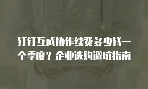 钉钉互成协作续费多少钱一个季度？企业选购避坑指南