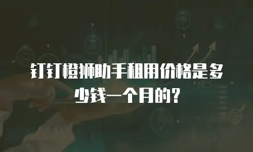 钉钉橙狮助手租用价格是多少钱一个月的？