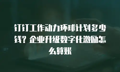 钉钉工作动力环球计划多少钱？企业升级数字化激励怎么算账