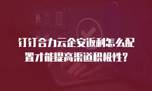 钉钉合力云企安返利怎么配置才能提高渠道积极性？