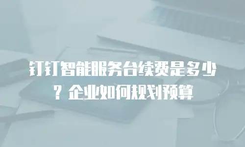 钉钉智能服务台续费是多少？企业如何规划预算