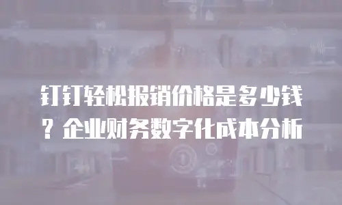 钉钉轻松报销价格是多少钱？企业财务数字化成本分析