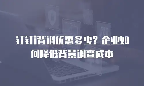 钉钉i背调优惠多少？企业如何降低背景调查成本