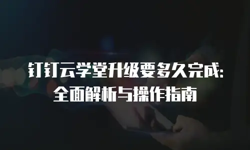 钉钉云学堂升级要多久完成：全面解析与操作指南