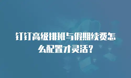 钉钉高级排班与假期续费怎么配置才灵活？