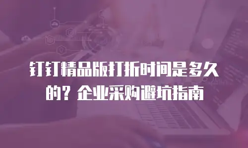 钉钉精品版打折时间是多久的？企业采购避坑指南