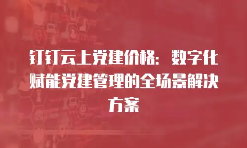 钉钉云上党建价格：数字化赋能党建管理的全场景解决方案