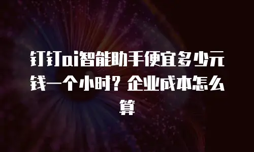 钉钉ai智能助手便宜多少元钱一个小时？企业成本怎么算