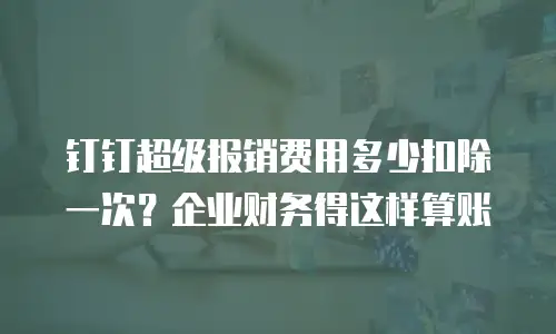 钉钉超级报销费用多少扣除一次？企业财务得这样算账