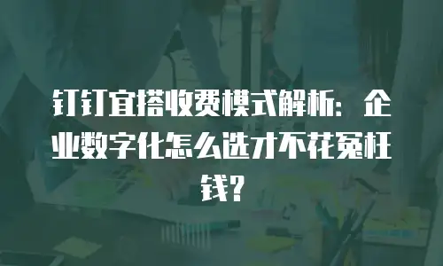 钉钉宜搭收费模式解析：企业数字化怎么选才不花冤枉钱？