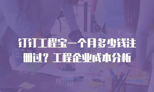 钉钉工程宝一个月多少钱注册过？工程企业成本分析