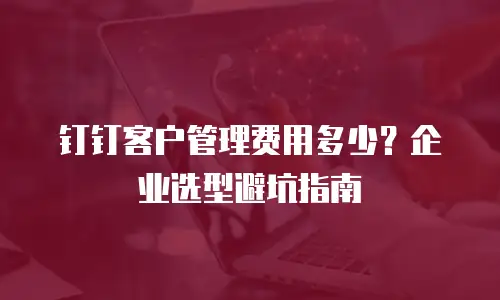 钉钉客户管理费用多少？企业选型避坑指南