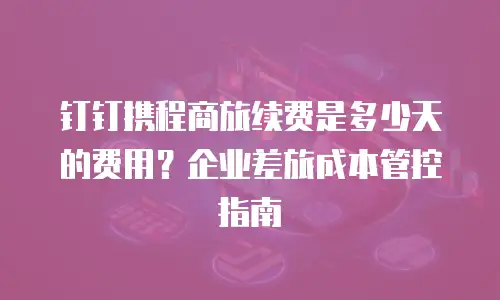 钉钉携程商旅续费是多少天的费用？企业差旅成本管控指南