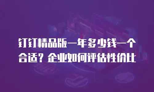 钉钉精品版一年多少钱一个合适？企业如何评估性价比