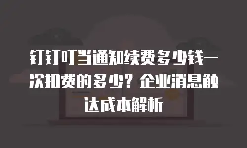 钉钉叮当通知续费多少钱一次扣费的多少？企业消息触达成本解析