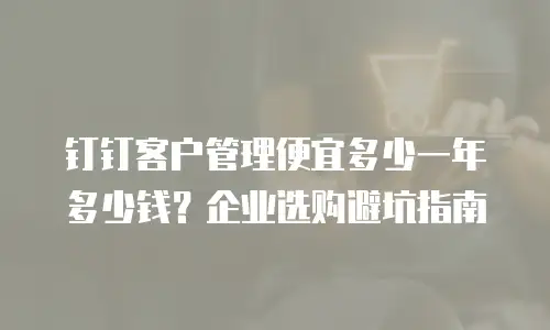 钉钉客户管理便宜多少一年多少钱？企业选购避坑指南