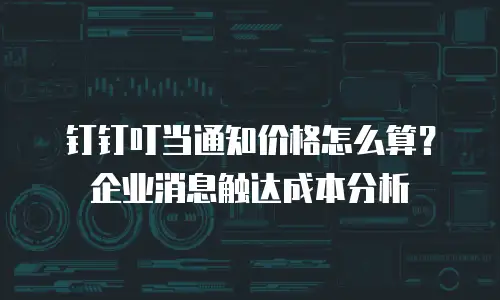 钉钉叮当通知价格怎么算？企业消息触达成本分析