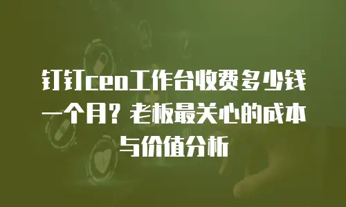 钉钉ceo工作台收费多少钱一个月？老板最关心的成本与价值分析