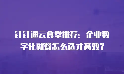 钉钉速云食堂推荐：企业数字化就餐怎么选才高效？