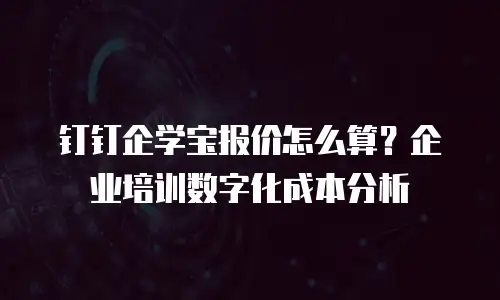 钉钉企学宝报价怎么算？企业培训数字化成本分析