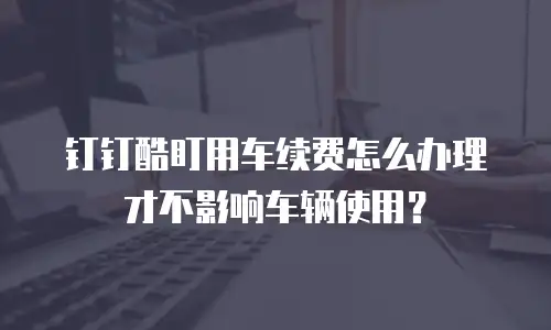 钉钉酷盯用车续费怎么办理才不影响车辆使用？