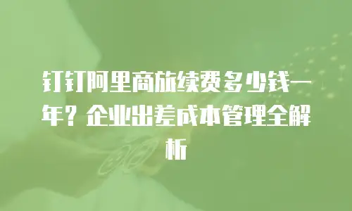 钉钉阿里商旅续费多少钱一年？企业出差成本管理全解析