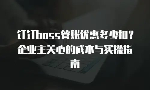 钉钉boss管账优惠多少扣？企业主关心的成本与实操指南