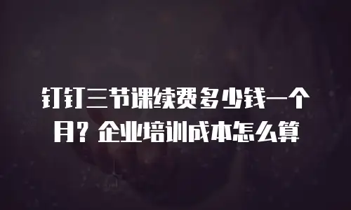 钉钉三节课续费多少钱一个月？企业培训成本怎么算