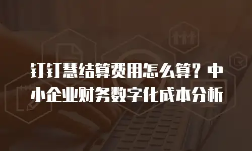 钉钉慧结算费用怎么算？中小企业财务数字化成本分析