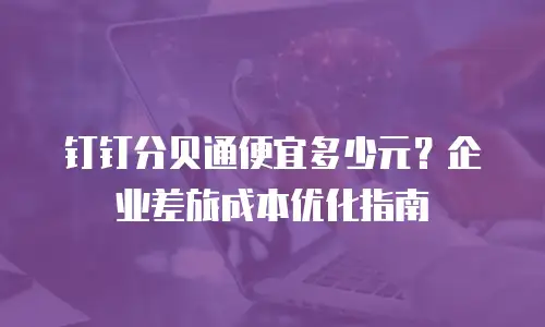 钉钉分贝通便宜多少元？企业差旅成本优化指南