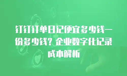 钉钉订单日记便宜多少钱一份多少钱？企业数字化记录成本解析